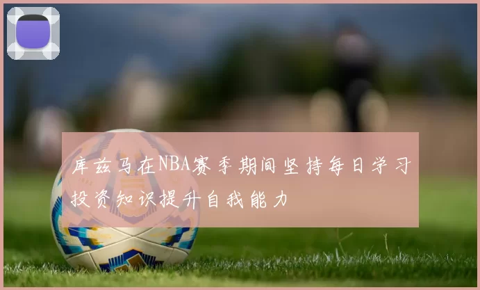 库兹马在NBA赛季期间坚持每日学习投资知识提升自我能力