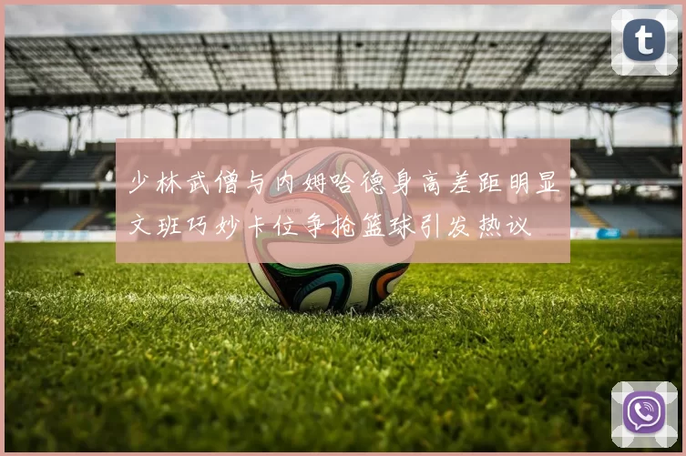 少林武僧与内姆哈德身高差距明显文班巧妙卡位争抢篮球引发热议