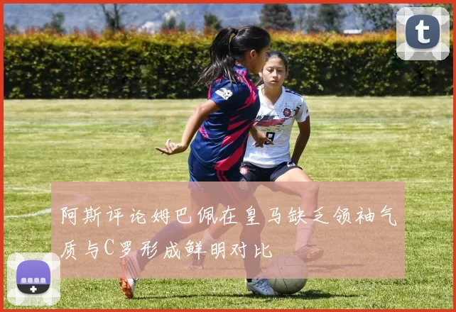 阿斯评论姆巴佩在皇马缺乏领袖气质与C罗形成鲜明对比