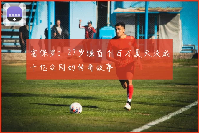 富保罗：27岁赚首个百万夏天谈成十亿合同的传奇故事