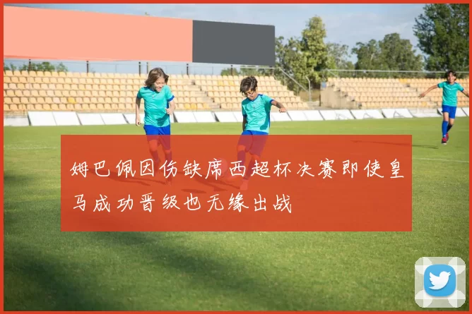 姆巴佩因伤缺席西超杯决赛即使皇马成功晋级也无缘出战