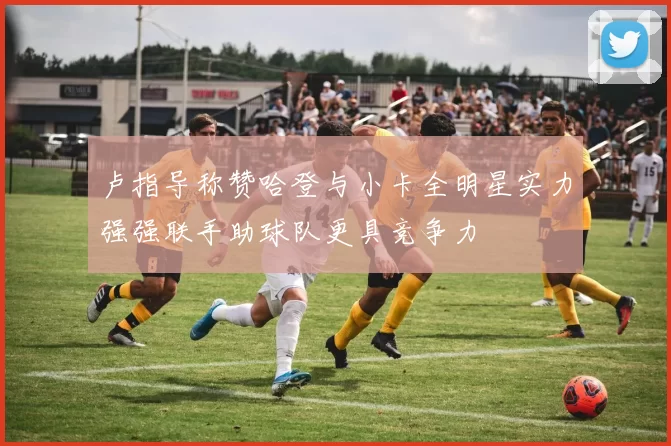 卢指导称赞哈登与小卡全明星实力强强联手助球队更具竞争力