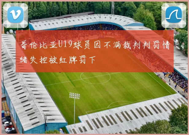 哥伦比亚U19球员因不满裁判判罚情绪失控被红牌罚下