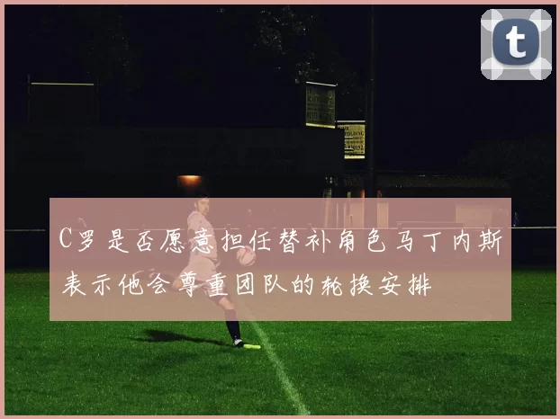 C罗是否愿意担任替补角色马丁内斯表示他会尊重团队的轮换安排