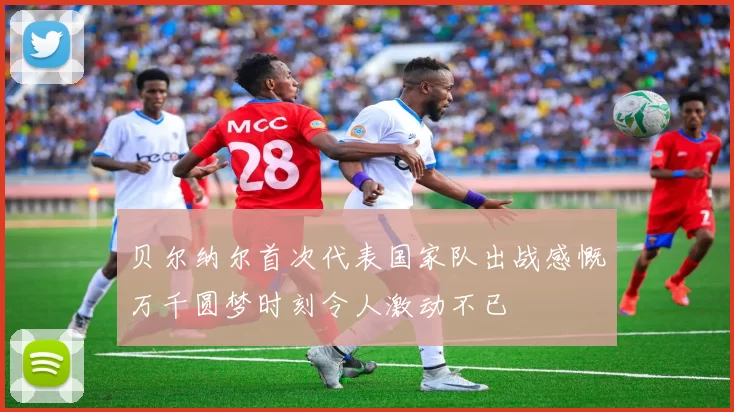 贝尔纳尔首次代表国家队出战感慨万千圆梦时刻令人激动不已