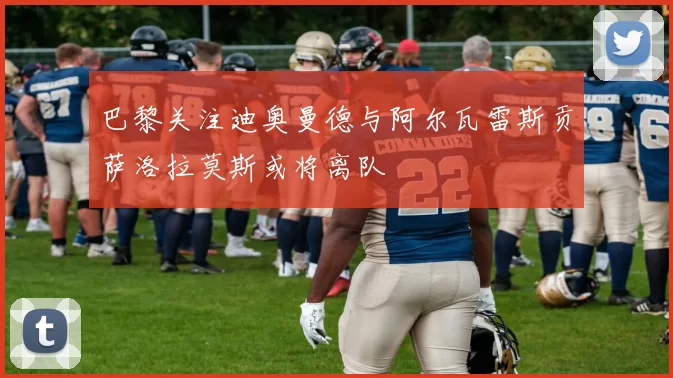 巴黎关注迪奥曼德与阿尔瓦雷斯贡萨洛拉莫斯或将离队