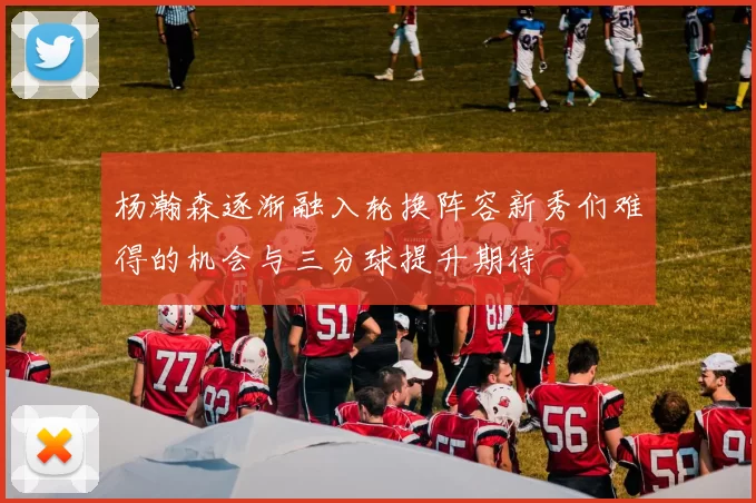 杨瀚森逐渐融入轮换阵容新秀们难得的机会与三分球提升期待