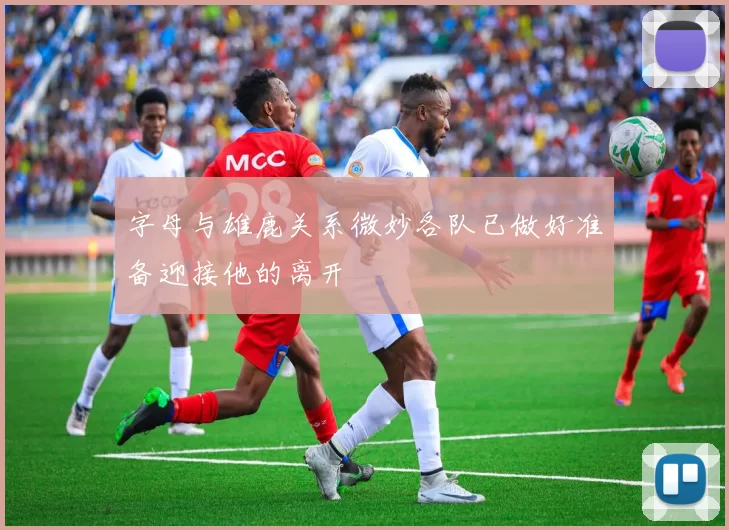 字母与雄鹿关系微妙各队已做好准备迎接他的离开
