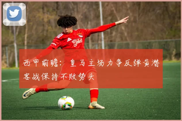 西甲前瞻：皇马主场力争反弹黄潜客战保持不败势头