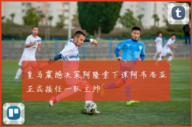皇马震撼决策阿隆索下课阿韦洛亚正式接任一队主帅