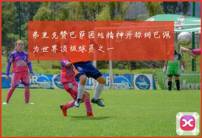 弗里克赞巴萨团结精神并称姆巴佩为世界顶级球员之一